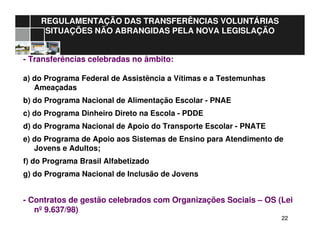 2222
REGULAMENTAÇÃO DAS TRANSFERÊNCIAS VOLUNTÁRIAS
SITUAÇÕES NÃO ABRANGIDAS PELA NOVA LEGISLAÇÃO
- Transferências celebradas no âmbito:
a) do Programa Federal de Assistência a Vítimas e a Testemunhas
Ameaçadas
b) do Programa Nacional de Alimentação Escolar - PNAE
c) do Programa Dinheiro Direto na Escola - PDDE
d) do Programa Nacional de Apoio do Transporte Escolar - PNATE
e) do Programa de Apoio aos Sistemas de Ensino para Atendimento de
Jovens e Adultos;
f) do Programa Brasil Alfabetizado
g) do Programa Nacional de Inclusão de Jovens
- Contratos de gestão celebrados com Organizações Sociais – OS (Lei
nº 9.637/98)
 