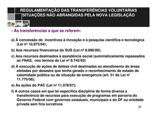 2323
REGULAMENTAÇÃO DAS TRANSFERÊNCIAS VOLUNTÁRIAS
SITUAÇÕES NÃO ABRANGIDAS PELA NOVA LEGISLAÇÃO
- Às transferências a que se referem:
a) À concessão de incentivos à inovação e à pesquisa científica e tecnológica
(Lei nº 10.973/04);
b) Aos recursos financeiros do SUS (Lei nº 8.080/00);
c) Aos recursos destinados à assistência social (automaticamente repassados
ao FNAS, nos termos da Lei nº 8.742/93)
d) À execução de ações de defesa civil destinadas ao atendimento de áreas
afetadas por desastre que tenha gerado o reconhecimento de estado de
calamidade pública ou de situação de emergência (art. 51 da Lei nº
11.775/08);
e) Às ações do PAC (Lei nº 11.578/07);
f) A outros casos em que lei específica discipline de forma diversa a
transferência de recursos para execução de programas em parceria do
Governo Federal com governos estaduais, municipais e do DF ou entidade
privada sem fins lucrativos
 