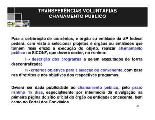 2424
TRANSFERÊNCIAS VOLUNTÁRIAS
CHAMAMENTO PÚBLICO
Para a celebração de convênios, o órgão ou entidade da AP federal
poderá, com vista a selecionar projetos e órgãos ou entidades que
tornem mais eficaz a execução do objeto, realizar chamamento
público no SICONV, que deverá conter, no mínimo:
I - descrição dos programas a serem executados de forma
descentralizada;
II - critérios objetivos para a seleção do convenente, com base
nas diretrizes e nos objetivos dos respectivos programas.
Deverá ser dada publicidade ao chamamento público, pelo prazo
mínimo 15 dias, especialmente por intermédio da divulgação na
primeira página do sítio oficial do órgão ou entidade concedente, bem
como no Portal dos Convênios.
 