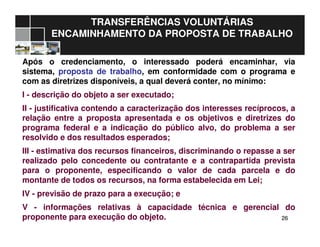 2626
TRANSFERÊNCIAS VOLUNTÁRIAS
ENCAMINHAMENTO DA PROPOSTA DE TRABALHO
Após o credenciamento, o interessado poderá encaminhar, via
sistema, proposta de trabalho, em conformidade com o programa e
com as diretrizes disponíveis, a qual deverá conter, no mínimo:
I - descrição do objeto a ser executado;
II - justificativa contendo a caracterização dos interesses recíprocos, a
relação entre a proposta apresentada e os objetivos e diretrizes do
programa federal e a indicação do público alvo, do problema a ser
resolvido e dos resultados esperados;
III - estimativa dos recursos financeiros, discriminando o repasse a ser
realizado pelo concedente ou contratante e a contrapartida prevista
para o proponente, especificando o valor de cada parcela e do
montante de todos os recursos, na forma estabelecida em Lei;
IV - previsão de prazo para a execução; e
V - informações relativas à capacidade técnica e gerencial do
proponente para execução do objeto.
 