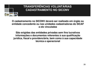 2828
TRANSFERÊNCIAS VOLUNTÁRIAS
CADASTRAMENTO NO SICONV
O cadastramento no SICONV deverá ser realizado em órgão ou
entidade concedente ou nas unidades cadastradoras do SICAF
a ele vinculadas
São exigidas das entidades privadas sem fins lucrativos
informações e documentos referentes à sua qualificação
jurídica, fiscal e previdenciária, bem como à sua capacidade
técnica e operacional
 