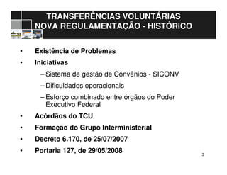 33
• Existência de Problemas
• Iniciativas
– Sistema de gestão de Convênios - SICONV
– Dificuldades operacionais
– Esforço combinado entre órgãos do Poder
Executivo Federal
• Acórdãos do TCU
• Formação do Grupo Interministerial
• Decreto 6.170, de 25/07/2007
• Portaria 127, de 29/05/2008
TRANSFERÊNCIAS VOLUNTÁRIAS
NOVA REGULAMENTAÇÃO - HISTÓRICO
 