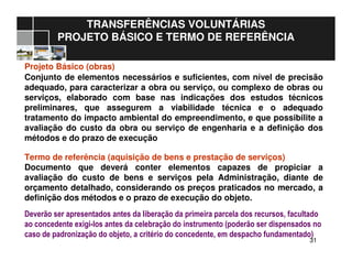 3131
TRANSFERÊNCIAS VOLUNTÁRIAS
PROJETO BÁSICO E TERMO DE REFERÊNCIA
Projeto Básico (obras)
Conjunto de elementos necessários e suficientes, com nível de precisão
adequado, para caracterizar a obra ou serviço, ou complexo de obras ou
serviços, elaborado com base nas indicações dos estudos técnicos
preliminares, que assegurem a viabilidade técnica e o adequado
tratamento do impacto ambiental do empreendimento, e que possibilite a
avaliação do custo da obra ou serviço de engenharia e a definição dos
métodos e do prazo de execução
Termo de referência (aquisição de bens e prestação de serviços)
Documento que deverá conter elementos capazes de propiciar a
avaliação do custo de bens e serviços pela Administração, diante de
orçamento detalhado, considerando os preços praticados no mercado, a
definição dos métodos e o prazo de execução do objeto.
Deverão ser apresentados antes da liberação da primeira parcela dos recursos, facultado
ao concedente exigi-los antes da celebração do instrumento (poderão ser dispensados no
caso de padronização do objeto, a critério do concedente, em despacho fundamentado)
 