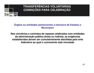 3232
TRANSFERÊNCIAS VOLUNTÁRIAS
CONDIÇÕES PARA CELEBRAÇÃO
Órgãos ou entidades pertencentes a estrutura de Estados e
Municípios
Nos convênios e contratos de repasse celebrados com entidades
da administração pública direta ou indireta, as exigências
estabelecidas devem ser cumulativamente atendidas pelo ente
federativo ao qual o convenente está vinculado
 