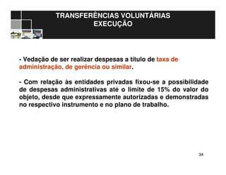 3434
TRANSFERÊNCIAS VOLUNTÁRIAS
EXECUÇÃO
- Vedação de ser realizar despesas a título de taxa de
administração, de gerência ou similar.
- Com relação às entidades privadas fixou-se a possibilidade
de despesas administrativas até o limite de 15% do valor do
objeto, desde que expressamente autorizadas e demonstradas
no respectivo instrumento e no plano de trabalho.
 
