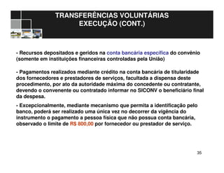 3535
TRANSFERÊNCIAS VOLUNTÁRIAS
EXECUÇÃO (CONT.)
- Recursos depositados e geridos na conta bancária específica do convênio
(somente em instituições financeiras controladas pela União)
- Pagamentos realizados mediante crédito na conta bancária de titularidade
dos fornecedores e prestadores de serviços, facultada a dispensa deste
procedimento, por ato da autoridade máxima do concedente ou contratante,
devendo o convenente ou contratado informar no SICONV o beneficiário final
da despesa.
- Excepcionalmente, mediante mecanismo que permita a identificação pelo
banco, poderá ser realizado uma única vez no decorrer da vigência do
instrumento o pagamento a pessoa física que não possua conta bancária,
observado o limite de R$ 800,00 por fornecedor ou prestador de serviço.
 
