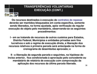 3636
TRANSFERÊNCIAS VOLUNTÁRIAS
EXECUÇÃO (CONT.)
Os recursos destinados à execução de contratos de repasse
deverão ser mantidos bloqueados em conta específica, somente
sendo liberados, na forma ajustada, após verificação da regular
execução do objeto pelo mandatário, observando-se os seguintes
procedimentos:
I - em se tratando de recursos de outros custeios para Estados,
Distrito Federal, Municípios e entidades privadas sem fins
lucrativos e sob o regime de execução direta, a liberação dos
recursos relativos à primeira parcela será antecipada na forma do
cronograma de desembolso aprovado; e
II - a liberação da segunda parcela e seguintes, na hipótese do
inciso anterior, fica condicionada à aprovação pelo concedente ou
mandatário de relatório de execução com comprovação da
aplicação dos recursos da última parcela liberada.
 