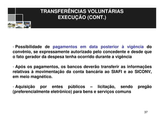 3737
TRANSFERÊNCIAS VOLUNTÁRIAS
EXECUÇÃO (CONT.)
- Possibilidade de pagamentos em data posterior à vigência do
convênio, se expressamente autorizado pelo concedente e desde que
o fato gerador da despesa tenha ocorrido durante a vigência
- Após os pagamentos, os bancos deverão transferir as informações
relativas à movimentação da conta bancária ao SIAFI e ao SICONV,
em meio magnético.
- Aquisição por entes públicos – licitação, sendo pregão
(preferencialmente eletrônico) para bens e serviços comuns
 