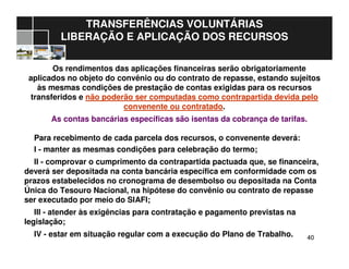 4040
TRANSFERÊNCIAS VOLUNTÁRIAS
LIBERAÇÃO E APLICAÇÃO DOS RECURSOS
Os rendimentos das aplicações financeiras serão obrigatoriamente
aplicados no objeto do convênio ou do contrato de repasse, estando sujeitos
às mesmas condições de prestação de contas exigidas para os recursos
transferidos e não poderão ser computadas como contrapartida devida pelo
convenente ou contratado.
As contas bancárias específicas são isentas da cobrança de tarifas.
Para recebimento de cada parcela dos recursos, o convenente deverá:
I - manter as mesmas condições para celebração do termo;
II - comprovar o cumprimento da contrapartida pactuada que, se financeira,
deverá ser depositada na conta bancária específica em conformidade com os
prazos estabelecidos no cronograma de desembolso ou depositada na Conta
Única do Tesouro Nacional, na hipótese do convênio ou contrato de repasse
ser executado por meio do SIAFI;
III - atender às exigências para contratação e pagamento previstas na
legislação;
IV - estar em situação regular com a execução do Plano de Trabalho.
 