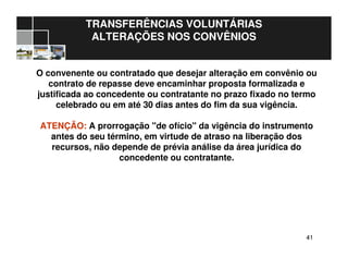 4141
TRANSFERÊNCIAS VOLUNTÁRIAS
ALTERAÇÕES NOS CONVÊNIOS
O convenente ou contratado que desejar alteração em convênio ou
contrato de repasse deve encaminhar proposta formalizada e
justificada ao concedente ou contratante no prazo fixado no termo
celebrado ou em até 30 dias antes do fim da sua vigência.
ATENÇÃO: A prorrogação "de ofício" da vigência do instrumento
antes do seu término, em virtude de atraso na liberação dos
recursos, não depende de prévia análise da área jurídica do
concedente ou contratante.
 