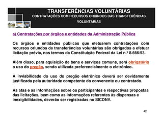 4242
TRANSFERÊNCIAS VOLUNTÁRIAS
CONTRATAÇÕES COM RECURSOS ORIUNDOS DAS TRANSFERÊNCIAS
VOLUNTÁRIAS
a) Contratações por órgãos e entidades da Administração Pública
Os órgãos e entidades públicas que efetuarem contratações com
recursos oriundos de transferências voluntárias são obrigados a efetuar
licitação prévia, nos termos da Constituição Federal da Lei n.º 8.666/93.
Além disso, para aquisição de bens e serviços comuns, será obrigatório
o uso do pregão, sendo utilizada preferencialmente o eletrônico.
A inviabilidade do uso do pregão eletrônico deverá ser devidamente
justificada pela autoridade competente do convenente ou contratado.
As atas e as informações sobre os participantes e respectivas propostas
das licitações, bem como as informações referentes às dispensas e
inexigibilidades, deverão ser registradas no SICONV.
 