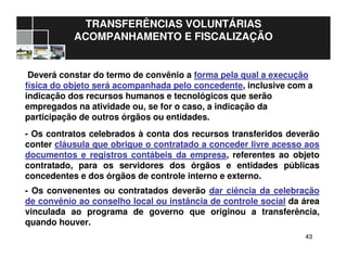 4343
TRANSFERÊNCIAS VOLUNTÁRIAS
ACOMPANHAMENTO E FISCALIZAÇÃO
Deverá constar do termo de convênio a forma pela qual a execução
física do objeto será acompanhada pelo concedente, inclusive com a
indicação dos recursos humanos e tecnológicos que serão
empregados na atividade ou, se for o caso, a indicação da
participação de outros órgãos ou entidades.
- Os contratos celebrados à conta dos recursos transferidos deverão
conter cláusula que obrigue o contratado a conceder livre acesso aos
documentos e registros contábeis da empresa, referentes ao objeto
contratado, para os servidores dos órgãos e entidades públicas
concedentes e dos órgãos de controle interno e externo.
- Os convenentes ou contratados deverão dar ciência da celebração
de convênio ao conselho local ou instância de controle social da área
vinculada ao programa de governo que originou a transferência,
quando houver.
 