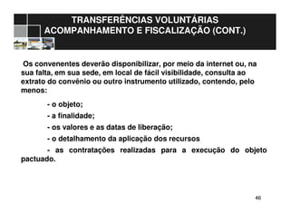 4646
TRANSFERÊNCIAS VOLUNTÁRIAS
ACOMPANHAMENTO E FISCALIZAÇÃO (CONT.)
Os convenentes deverão disponibilizar, por meio da internet ou, na
sua falta, em sua sede, em local de fácil visibilidade, consulta ao
extrato do convênio ou outro instrumento utilizado, contendo, pelo
menos:
- o objeto;
- a finalidade;
- os valores e as datas de liberação;
- o detalhamento da aplicação dos recursos
- as contratações realizadas para a execução do objeto
pactuado.
 