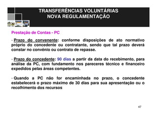 4747
TRANSFERÊNCIAS VOLUNTÁRIAS
NOVA REGULAMENTAÇÃO
Prestação de Contas - PC
- Prazo do convenente: conforme disposições de ato normativo
próprio do concedente ou contratante, sendo que tal prazo deverá
constar no convênio ou contrato de repasse.
- Prazo do concedente: 90 dias a partir da data do recebimento, para
análise da PC, com fundamento nos pareceres técnico e financeiro
expedidos pelas áreas competentes.
- Quando a PC não for encaminhada no prazo, o concedente
estabelecerá o prazo máximo de 30 dias para sua apresentação ou o
recolhimento dos recursos
 