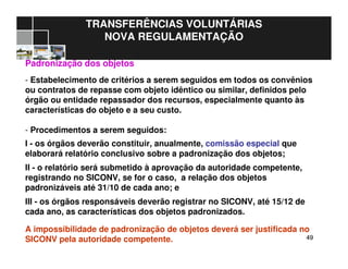 4949
TRANSFERÊNCIAS VOLUNTÁRIAS
NOVA REGULAMENTAÇÃO
Padronização dos objetos
- Estabelecimento de critérios a serem seguidos em todos os convênios
ou contratos de repasse com objeto idêntico ou similar, definidos pelo
órgão ou entidade repassador dos recursos, especialmente quanto às
características do objeto e a seu custo.
- Procedimentos a serem seguidos:
I - os órgãos deverão constituir, anualmente, comissão especial que
elaborará relatório conclusivo sobre a padronização dos objetos;
II - o relatório será submetido à aprovação da autoridade competente,
registrando no SICONV, se for o caso, a relação dos objetos
padronizáveis até 31/10 de cada ano; e
III - os órgãos responsáveis deverão registrar no SICONV, até 15/12 de
cada ano, as características dos objetos padronizados.
A impossibilidade de padronização de objetos deverá ser justificada no
SICONV pela autoridade competente.
 