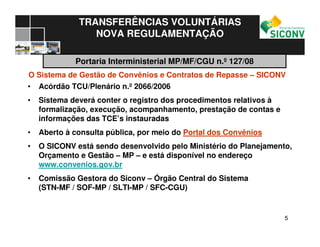 55
TRANSFERÊNCIAS VOLUNTÁRIAS
NOVA REGULAMENTAÇÃO
O Sistema de Gestão de Convênios e Contratos de Repasse – SICONV
• Acórdão TCU/Plenário n.º 2066/2006
• Sistema deverá conter o registro dos procedimentos relativos à
formalização, execução, acompanhamento, prestação de contas e
informações das TCE’s instauradas
• Aberto à consulta pública, por meio do Portal dos Convênios
• O SICONV está sendo desenvolvido pelo Ministério do Planejamento,
Orçamento e Gestão – MP – e está disponível no endereço
www.convenios.gov.br
• Comissão Gestora do Siconv – Órgão Central do Sistema
(STN-MF / SOF-MP / SLTI-MP / SFC-CGU)
Portaria Interministerial MP/MF/CGU n.º 127/08
 