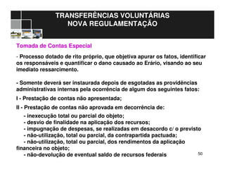 5050
TRANSFERÊNCIAS VOLUNTÁRIAS
NOVA REGULAMENTAÇÃO
Tomada de Contas Especial
- Processo dotado de rito próprio, que objetiva apurar os fatos, identificar
os responsáveis e quantificar o dano causado ao Erário, visando ao seu
imediato ressarcimento.
- Somente deverá ser instaurada depois de esgotadas as providências
administrativas internas pela ocorrência de algum dos seguintes fatos:
I - Prestação de contas não apresentada;
II - Prestação de contas não aprovada em decorrência de:
- inexecução total ou parcial do objeto;
- desvio de finalidade na aplicação dos recursos;
- impugnação de despesas, se realizadas em desacordo c/ o previsto
- não-utilização, total ou parcial, da contrapartida pactuada;
- não-utilização, total ou parcial, dos rendimentos da aplicação
financeira no objeto;
- não-devolução de eventual saldo de recursos federais
 