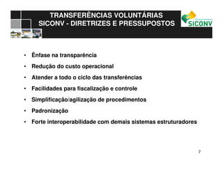 77
TRANSFERÊNCIAS VOLUNTÁRIAS
SICONV - DIRETRIZES E PRESSUPOSTOS
• Ênfase na transparência
• Redução do custo operacional
• Atender a todo o ciclo das transferências
• Facilidades para fiscalização e controle
• Simplificação/agilização de procedimentos
• Padronização
• Forte interoperabilidade com demais sistemas estruturadores
 