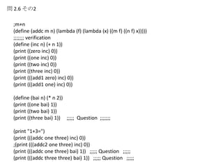 問 2.6 その2
;m+n
(define (addc m n) (lambda (f) (lambda (x) ((m f) ((n f) x)))))
;;;;;;; verification
(define (inc n) (+ n 1))
(print ((zero inc) 0))
(print ((one inc) 0))
(print ((two inc) 0))
(print ((three inc) 0))
(print (((add1 zero) inc) 0))
(print (((add1 one) inc) 0))
(define (bai n) (* n 2))
(print ((one bai) 1))
(print ((two bai) 1))
(print ((three bai) 1)) ;;;;; Question ;;;;;;;
(print "1+3=")
(print (((addc one three) inc) 0))
;(print (((addc2 one three) inc) 0))
(print (((addc one three) bai) 1)) ;;;;; Question ;;;;;
(print (((addc three three) bai) 1)) ;;;;; Question ;;;;;
 