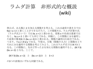 ラムダ計算 非形式的な概説
(wiki)
例えば、ある数に 2 を加える関数 f を考える。これは通常の書き方では
f(x) = x + 2 と書くことができるだろう。この関数 f は、ラムダ計算の式
（ラムダ式という）では λx. x + 2 と書かれる。変数 x の名前は重要では
なく、 λy. y + 2 と書いても同じである。同様に、この関数に 3 を適用し
た結果の数 f(3) は (λx. x + 2) 3 と書かれる。関数の適用は左結合である。
つまり、 f x y = (f x) y である。今度は、引数（関数の入力）に関数をとり
それに 3 を適用する関数を考えてみよう。これはラムダ式では λf. f 3 と
なる。この関数に、先ほど作った 2 を加える関数を適用すると、 (λf. f 3)
(λx. x + 2) となる。ここで、
(λf. f 3) (λx. x + 2) と (λx. x + 2) 3 と 3 + 2
の3つの表現はいずれも同値である。
 