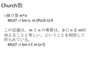 Church数
○掛け算 m*n
MULT := λm n. m (PLUS n) 0
この定義は、 m と n の乗算は、 0 に n を m回
加えることと等しい、ということを利用して
作られている。
MULT := λm n f. m (n f)
 