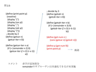 問 2.5
(define (print-point p)
(newline)
(display "(")
(display (car p))
(display ",")
(display (cdr p))
(display ")"))
; devide by 2
(define (getcar n)
(getcar-iter n 0))
(define (getcar-iter n a)
(if (= (remainder n 2) 0)
(getcar-iter (/ n 2) (+ a 1))
a))
; devide by 3
(define (getcdr n)
(getcdr-iter n 0))
(define (getcdr-iter n b)
(if (= (remainder n 3) 0)
(getcdr-iter (/ n 3) (+ b 1))
b))
(define (get-num n )
(cons (getcar n) (getcdr n)))
(define p (get-num 9))
(print-point p)
コメント 赤字が追加部分
remainderのサブルーチンは共通化できるが未実施
(0,2)
 