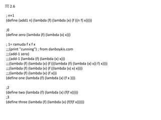 問 2.6
; n+1
(define (add1 n) (lambda (f) (lambda (x) (f ((n f) x)))))
;0
(define zero (lambda (f) (lambda (x) x)))
; 1= ramuda f x f x
;;;(print "cunning") ; from danboykis.com
;;;(add-1 zero)
;;;(add-1 (lambda (f) (lambda (x) x)))
;;;(lambda (f) (lambda (x) (f (((lambda (f) (lambda (x) x)) f) x))))
;;;(lambda (f) (lambda (x) (f ((lambda (x) x) x))))
;;;(lambda (f) (lambda (x) (f x)))
(define one (lambda (f) (lambda (x) (f x ))))
;2
(define two (lambda (f) (lambda (x) (f(f x)))))
;3
(define three (lambda (f) (lambda (x) (f(f(f x))))))
 