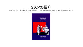 SICPの紹介
～SICPについて全く知らない僕が社内の人とSICPの勉強会をせんがために色々調べてみた～
 