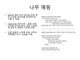 나무 매핑 
• Map과 재귀 처리 방식을 한데 엮 
어 나무꼴 데이터를 효과적으로 
다룰 수 있음. 
• scale-tree 프로시져 – 곱할 수와 
나무를 인자로 받아, 모든 나뭇잎 
에 곱수가 곱해진 나무를 반환. 
• 다른 방법은 나무를 부분 나무의 
차례열로 보고, map을 사용. 
(define (scale-tree tree factor) 
(cond ((null? tree) null) 
((not (pair? tree)) (* tree factor)) 
(else (cons (scale-tree (car tree) factor) 
(scale-tree (cdr tree) factor))))) 
(scale-tree (list 1 (list 2 (list 3 4) 5) (list 6 7)) 10) 
------------------------------------------------------- 
(define tempTree (list 1 (list 2 (list 3 4) 5) (list 6 7))) 
(define (scale-tree tree factor) 
(map (lambda (sub-tree1) 
(if (pair? sub-tree1) 
(scale-tree sub-tree1 factor) 
(* sub-tree1 factor))) 
tree)) 
(scale-tree tempTree 10) 
;(10 (20 (30 40) 50) (60 70)) 
 