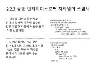 2.2.3 공통 인터페이스로써 차례열의 쓰임새 
• 나무꼴 데이터를 인자로 
받아서 잎사귀 가운데 홀수인 
것만 제곱한 다음에 이것을 모두 
더한 값을 반환 
------------------------------------ 
• N보다 작거나 N과 같은 
정수 K에 대하여 피보나치 수열 
Fib(k) 값을 구한 후 짝수만 
모아서 리스트로 묶어내는 
프로시져 
(define (square x) (* x x)) 
(define (sum-odd-squares tree) 
(cond ((null? tree) 0) 
((not (pair? tree)) 
(if (odd? tree) (square tree) 0)) 
(else (+ (sum-odd-squares (car tree)) 
(sum-odd-squares (cdr tree)))))) 
---------------------------------------------------- 
(define (even-fibs n) 
(define (next k) 
(if (> k n) 
null 
(let ((f (fib (k)))) 
(if (even? f) 
(cons f (next (+ k 1))) 
(next (+ k 1)))))) 
(next 0)) 
 
