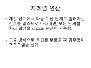차례열 연산 
• 계산 단계에서 다음 계산 단계로 흘러가는 
신호를 리스트로 나타내면, 모든 단계별 
처리 과정을 리스트 연산이 가능함. 
• 모듈 방식으로 독립된 부품을 짜 맞추듯이 
프로그램을 설계 
 