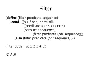 Filter 
(define (filter predicate sequence) 
(cond ((null? sequence) nil) 
((predicate (car sequence)) 
(cons (car sequence) 
(filter predicate (cdr sequence)))) 
(else (filter predicate (cdr sequence))))) 
(filter odd? (list 1 2 3 4 5)) 
(1 3 5) 
 