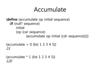 Accumulate 
(define (accumulate op initial sequence) 
(if (null? sequence) 
initial 
(op (car sequence) 
(accumulate op initial (cdr sequence))))) 
(accumulate + 0 (list 1 2 3 4 5)) 
15 
(accumulate * 1 (list 1 2 3 4 5)) 
120 
 