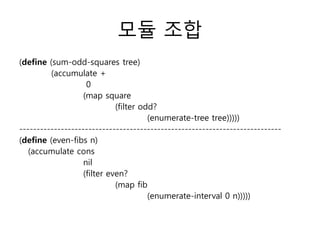 모듈 조합 
(define (sum-odd-squares tree) 
(accumulate + 
0 
(map square 
(filter odd? 
(enumerate-tree tree))))) 
---------------------------------------------------------------------------- 
(define (even-fibs n) 
(accumulate cons 
nil 
(filter even? 
(map fib 
(enumerate-interval 0 n))))) 
 