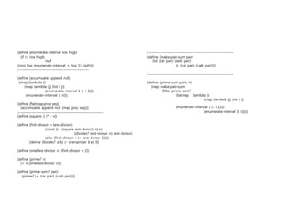 (define (enumerate-interval low high) 
(if (> low high) 
null 
(cons low (enumerate-interval (+ low 1) high)))) 
;------------------------------------------------ 
(define (accumulate append null) 
((map (lambda (i) 
(map (lambda (j) (list i j)) 
(enumerate-interval 1 (- i 1)))) 
(enumerate-interval 1 n)))) 
(define (flatmap proc seq) 
(accumulate append null (map proc seq))) 
;---------------------------------------------------------- 
(define (square x) (* x x)) 
(define (find-divisor n test-divisor) 
(cond ((> (square test-divisor) n) n) 
((divides? test-divisor n) test-divisor) 
(else (find-divisor n (+ test-divisor 1))))) 
(define (divides? a b) (= (remainder b a) 0)) 
(define (smallest-divisor n) (find-divisor n 2)) 
(define (prime? n) 
(= n (smallest-divisor n))) 
(define (prime-sum? pair) 
(prime? (+ (car pair) (cadr pair)))) 
;---------------------------------------------------------- 
(define (make-pair-sum pair) 
(list (car pair) (cadr pair) 
(+ (car pair) (cadr pair)))) 
;---------------------------------------------------------- 
(define (prime-sum-pairs n) 
(map make-pair-sum 
(filter prime-sum? 
(flatmap (lambda (i) 
(map (lambda (j) (list i j)) 
(enumerate-interval 1 (- i 1)))) 
(enumerate-interval 1 n))))) 
 