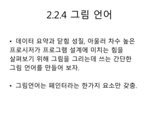 2.2.4 그림 언어 
• 데이터 요약과 닫힘 성질, 아울러 차수 높은 
프로시저가 프로그램 설계에 미치는 힘을 
살펴보기 위해 그림을 그리는데 쓰는 간단한 
그림 언어를 만들어 보자. 
• 그림언어는 페인터라는 한가지 요소만 갖춤. 
 