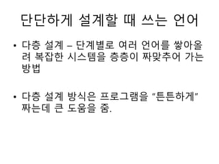단단하게 설계할 때 쓰는 언어 
• 다층 설계 – 단계별로 여러 언어를 쌓아올 
려 복잡한 시스템을 층층이 짜맞추어 가는 
방법 
• 다층 설계 방식은 프로그램을 “튼튼하게” 
짜는데 큰 도움을 줌. 
 