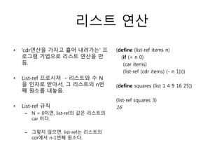리스트 연산 
• ‘cdr연산을 가지고 흝어 내려가는’ 프 
로그램 기법으로 리스트 연산을 만 
듬. 
• List-ref 프로시져 - 리스트와 수 N 
을 인자로 받아서, 그 리스트의 n번 
째 원소를 내놓음. 
• List-ref 규칙 
– N = 0이면, list-ref의 값은 리스트의 
car 이다. 
– 그렇지 않으면, list-ref는 리스트의 
cdr에서 n-1번째 원소다. 
(define (list-ref items n) 
(if (= n 0) 
(car items) 
(list-ref (cdr items) (- n 1)))) 
(define squares (list 1 4 9 16 25)) 
(list-ref squares 3) 
16 
 
