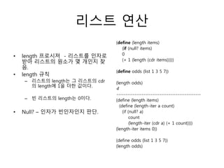 리스트 연산 
• length 프로시져 - 리스트를 인자로 
받아 리스트의 원소가 몇 개인지 찾 
음. 
• length 규칙 
– 리스트의 length는 그 리스트의 cdr 
의 length에 1을 더한 값이다. 
– 빈 리스트의 length는 0이다. 
• Null? – 인자가 빈인자인지 판단. 
(define (length items) 
(if (null? items) 
0 
(+ 1 (length (cdr items))))) 
(define odds (list 1 3 5 7)) 
(length odds) 
4 
----------------------------------------------- 
(define (length items) 
(define (length-iter a count) 
(if (null? a) 
count 
(length-iter (cdr a) (+ 1 count)))) 
(length-iter items 0)) 
(define odds (list 1 3 5 7)) 
(length odds) 
 