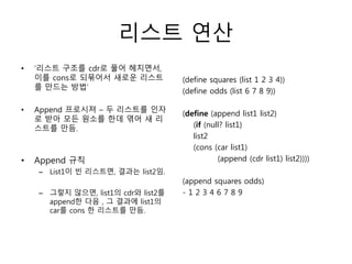 리스트 연산 
• ‘리스트 구조를 cdr로 풀어 헤치면서, 
이를 cons로 되묶어서 새로운 리스트 
를 만드는 방법’ 
• Append 프로시져 – 두 리스트를 인자 
로 받아 모든 원소를 한데 엮어 새 리 
스트를 만듬. 
• Append 규칙 
– List1이 빈 리스트면, 결과는 list2임. 
– 그렇지 않으면, list1의 cdr와 list2를 
append한 다음 , 그 결과에 list1의 
car를 cons 한 리스트를 만듬. 
(define squares (list 1 2 3 4)) 
(define odds (list 6 7 8 9)) 
(define (append list1 list2) 
(if (null? list1) 
list2 
(cons (car list1) 
(append (cdr list1) list2)))) 
(append squares odds) 
- 1 2 3 4 6 7 8 9 
 