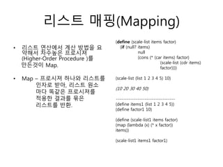 리스트 매핑(Mapping) 
• 리스트 연산에서 계산 방법을 요 
약해서 차수높은 프로시져 
(Higher-Order Procedure )를 
만든것이 Map. 
• Map – 프로시져 하나와 리스트를 
인자로 받아, 리스트 원소 
마다 똑같은 프로시져를 
적용한 결과를 묶은 
리스트를 반환. 
(define (scale-list items factor) 
(if (null? items) 
null 
(cons (* (car items) factor) 
(scale-list (cdr items) 
factor)))) 
(scale-list (list 1 2 3 4 5) 10) 
(10 20 30 40 50) 
--------------------------------- 
(define items1 (list 1 2 3 4 5)) 
(define factor1 10) 
(define (scale-list1 items factor) 
(map (lambda (x) (* x factor)) 
items)) 
(scale-list1 items1 factor1) 
 
