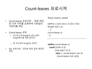Count-leaves 프로시져 
• Count-leaves 프로시져 - 재귀 처리 
로 나무 가지를 순회하여 나뭇잎의 
카운터를 계산. 
• Count-leaves 규칙 
– 리스트 x의 length는 x의 cdr의 
length에 1을 더한 값이다. 
– 빈 리스트의 length는 0이다. 
• Pair 프로시져 – 인자로 받은 값이 쌍인지 
판단. 
#lang scheme ;added 
(define x (cons (list 1 2) (list 3 4))) 
(length (list x x)) 
- 2 
(count-leaves x) 
- 4 
;--------------------------------------------- 
(define (count-leaves x) 
(cond ((null? x) 0) 
((not (pair? x)) 1) 
(else (+ (count-leaves (car x)) 
(count-leaves (cdr x)))))) 
 