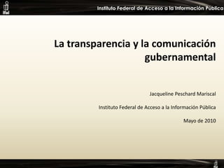 La transparencia y la comunicación gubernamental Jacqueline Peschard Mariscal Instituto Federal de Acceso a la Información Pública Mayo de 2010 