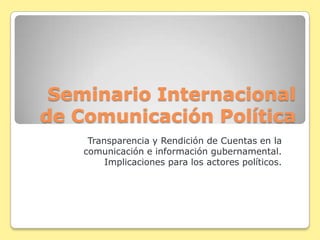 Seminario Internacional
de Comunicación Política
     Transparencia y Rendición de Cuentas en la
    comunicación e información gubernamental.
         Implicaciones para los actores políticos.
 