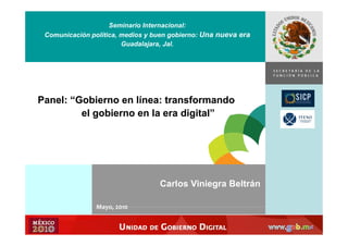 Seminario Internacional:
 Comunicación política, medios y buen gobierno: Una nueva era
                        Guadalajara, Jal.


                                                                SECRETARÍA DE LA
                                                                         Í
                                                                FUNCIÓN PÚBLICA




Panel: “Gobierno en línea: transformando
         el gobierno en la era digital”




                                  Carlos Viniegra Beltrán

                Mayo, 2010
                Mayo  2010
 