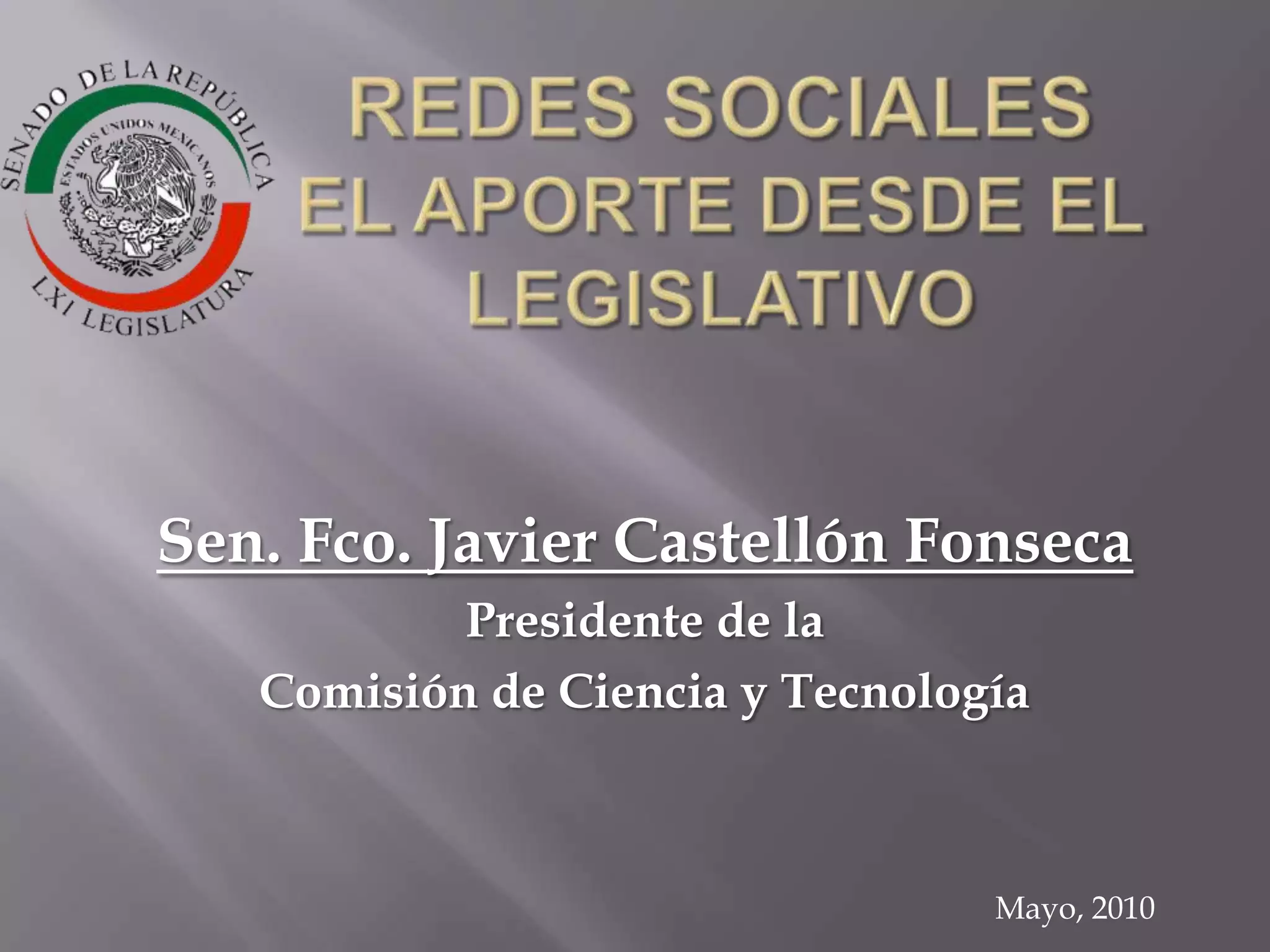 REDES SOCIALES EL APORTE DESDE EL LEGISLATIVOSen. Fco. Javier Castellón FonsecaPresidente de la Comisión de Ciencia y TecnologíaMayo, 2010