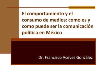 El comportamiento y el consumo de medios: como es y como puede ser la comunicación política en México Dr. Francisco Aceves González 