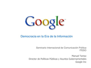Democracia en la Era de la Información Seminario Internacional de Comunicación Política ITESO Manuel Tamez Director de Políticas Públicas y Asuntos Gubernamentales Google Inc 