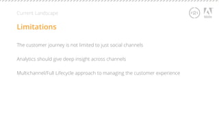 Current Landscape 
Limitations 
The customer journey is not limited to just social channels 
Analytics should give deep insight across channels 
Multichannel/Full Lifecycle approach to managing the customer experience 
 