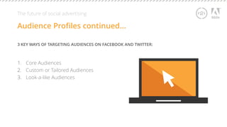 The future of social advertising 
Audience Profiles continued… 
3 KEY WAYS OF TARGETING AUDIENCES ON FACEBOOK AND TWITTER: 
1. Core Audiences 
2. Custom or Tailored Audiences 
3. Look-a-like Audiences 
 